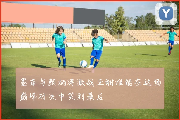 墨菲与颜炳涛激战正酣谁能在这场巅峰对决中笑到最后