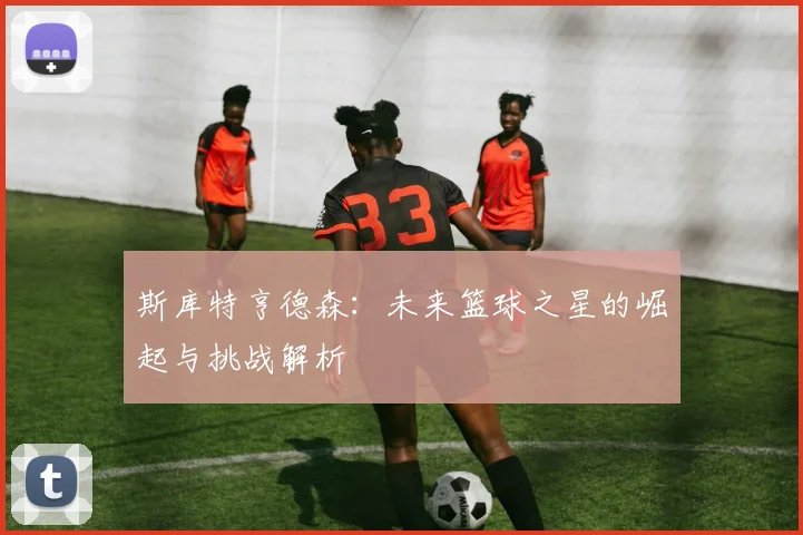 斯库特亨德森：未来篮球之星的崛起与挑战解析