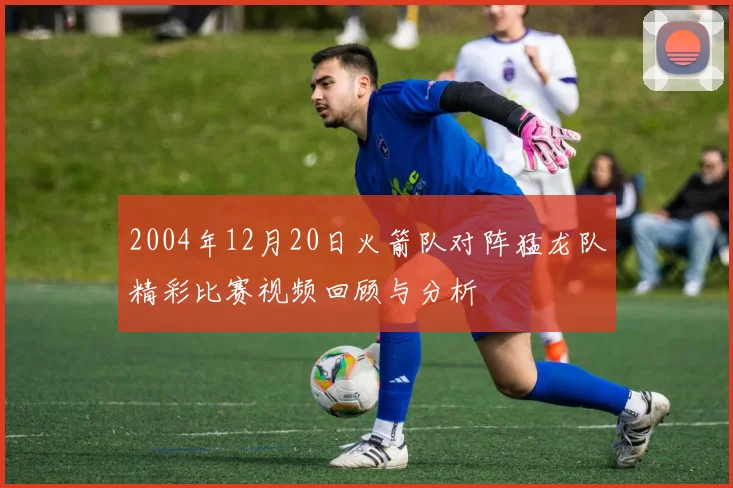 2004年12月20日火箭队对阵猛龙队精彩比赛视频回顾与分析