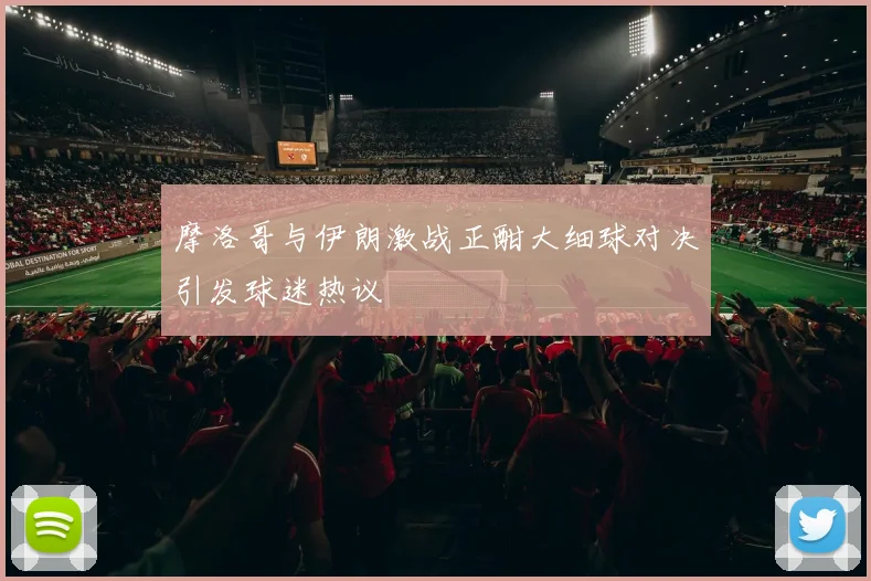 摩洛哥与伊朗激战正酣大细球对决引发球迷热议