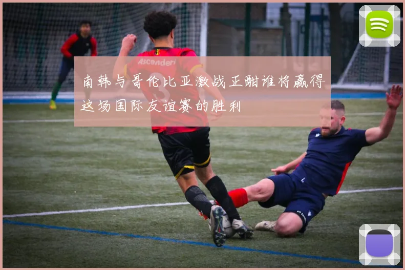 南韩与哥伦比亚激战正酣谁将赢得这场国际友谊赛的胜利