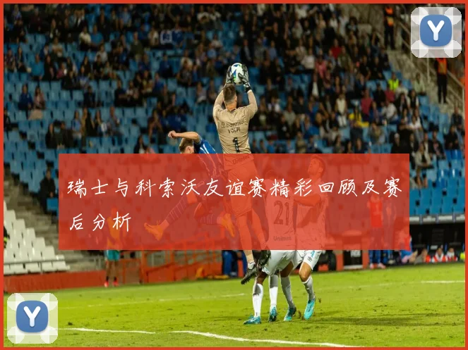 瑞士与科索沃友谊赛精彩回顾及赛后分析