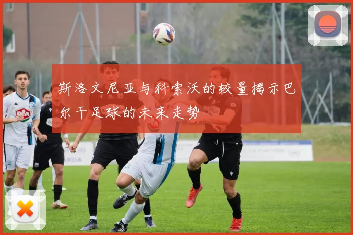 斯洛文尼亚与科索沃的较量揭示巴尔干足球的未来走势