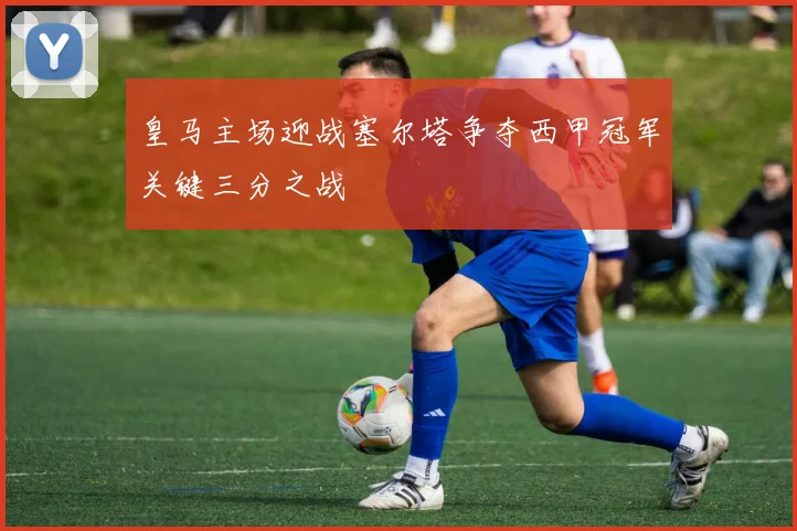 皇马主场迎战塞尔塔争夺西甲冠军关键三分之战