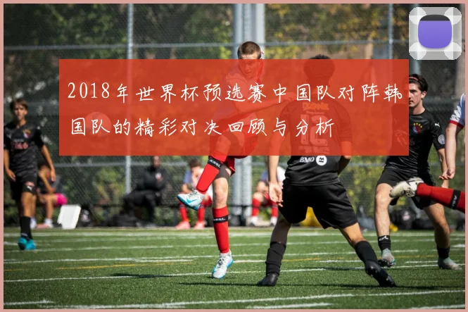 2018年世界杯预选赛中国队对阵韩国队的精彩对决回顾与分析