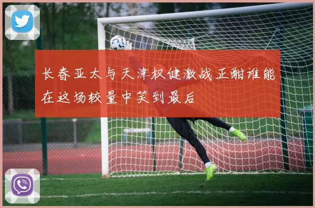 长春亚太与天津权健激战正酣谁能在这场较量中笑到最后