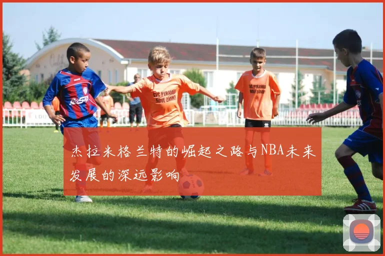 杰拉米格兰特的崛起之路与NBA未来发展的深远影响