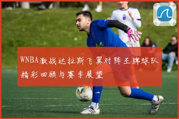 WNBA激战达拉斯飞翼对阵王牌球队精彩回顾与赛季展望