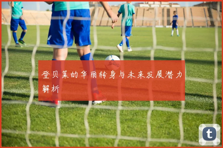登贝莱的华丽转身与未来发展潜力解析