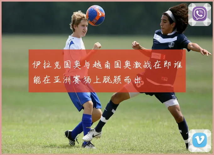 伊拉克国奥与越南国奥激战在即谁能在亚洲赛场上脱颖而出