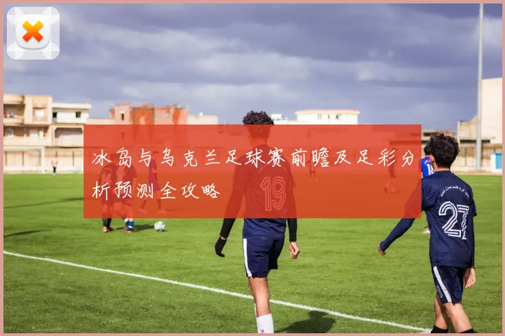 冰岛与乌克兰足球赛前瞻及足彩分析预测全攻略