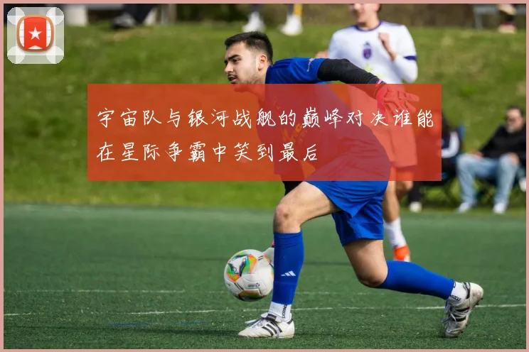 宇宙队与银河战舰的巅峰对决谁能在星际争霸中笑到最后