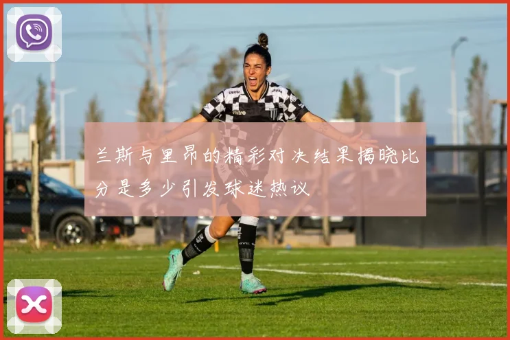 兰斯与里昂的精彩对决结果揭晓比分是多少引发球迷热议