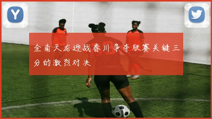 全南天龙迎战春川争夺联赛关键三分的激烈对决
