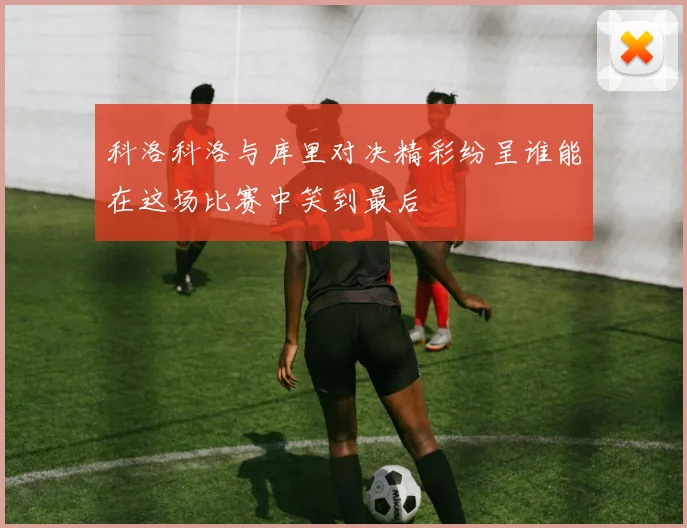 科洛科洛与库里对决精彩纷呈谁能在这场比赛中笑到最后