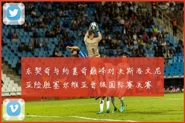 东契奇与约基奇巅峰对决斯洛文尼亚险胜塞尔维亚晋级国际赛决赛