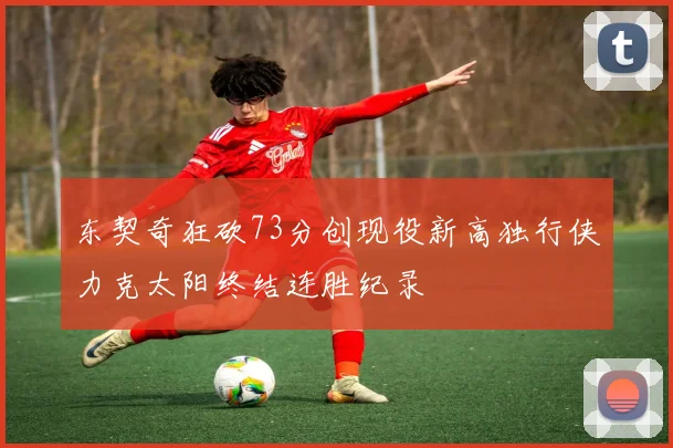 东契奇狂砍73分创现役新高独行侠力克太阳终结连胜纪录