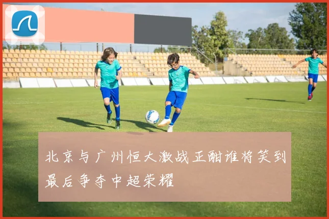 北京与广州恒大激战正酣谁将笑到最后争夺中超荣耀