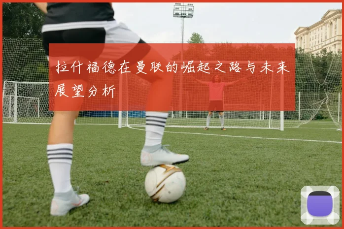 拉什福德在曼联的崛起之路与未来展望分析