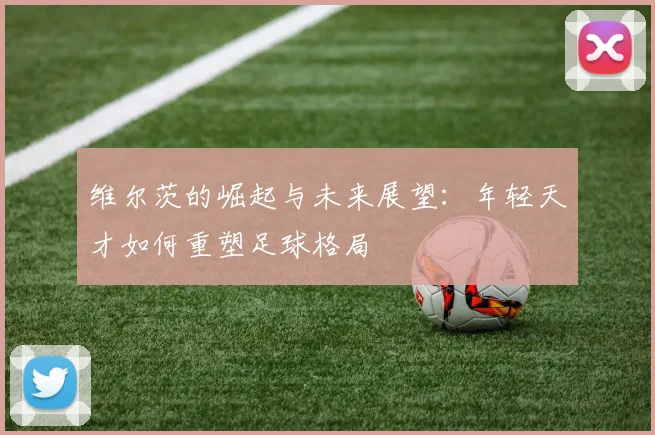 维尔茨的崛起与未来展望：年轻天才如何重塑足球格局