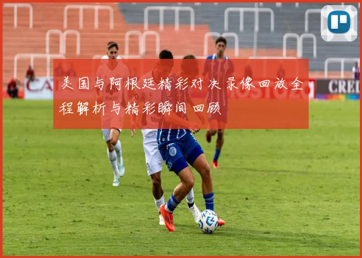 美国与阿根廷精彩对决录像回放全程解析与精彩瞬间回顾