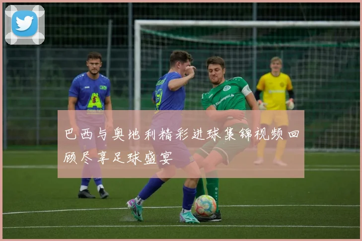 巴西与奥地利精彩进球集锦视频回顾尽享足球盛宴