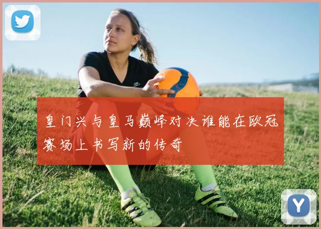 皇门兴与皇马巅峰对决谁能在欧冠赛场上书写新的传奇