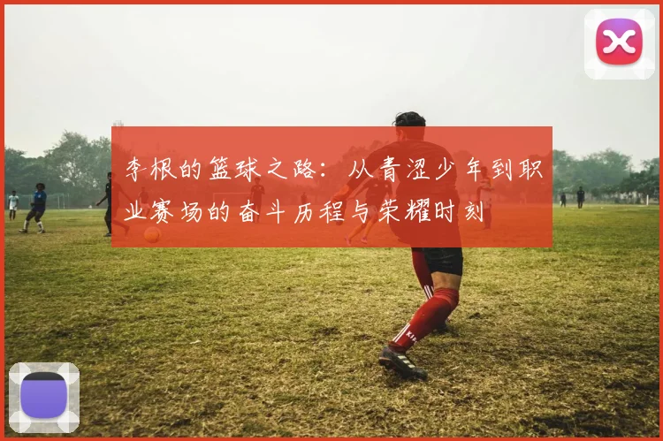 李根的篮球之路：从青涩少年到职业赛场的奋斗历程与荣耀时刻