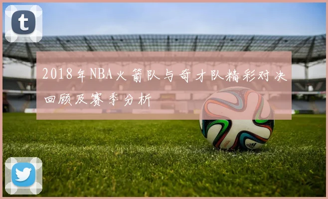 2018年NBA火箭队与奇才队精彩对决回顾及赛季分析