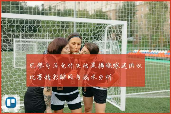 巴黎与马竞对决结果揭晓球迷热议比赛精彩瞬间与战术分析