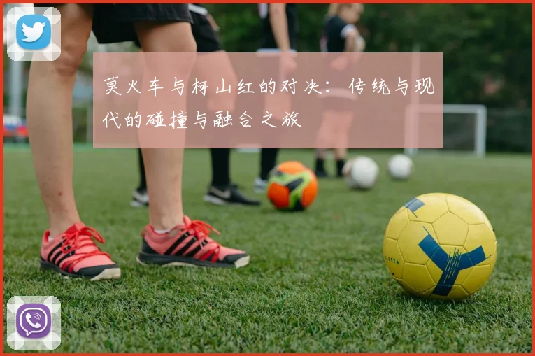 莫火车与柯山红的对决：传统与现代的碰撞与融合之旅