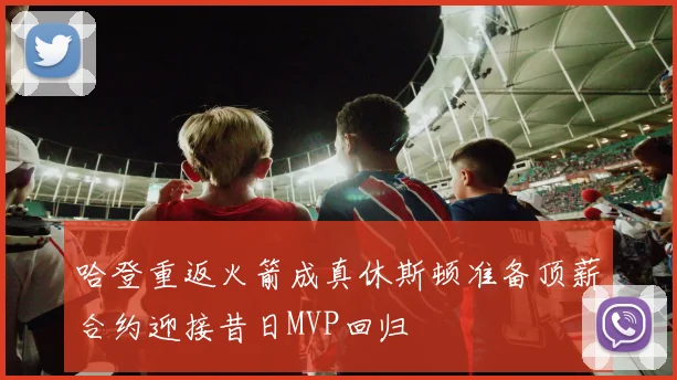 哈登重返火箭成真休斯顿准备顶薪合约迎接昔日MVP回归