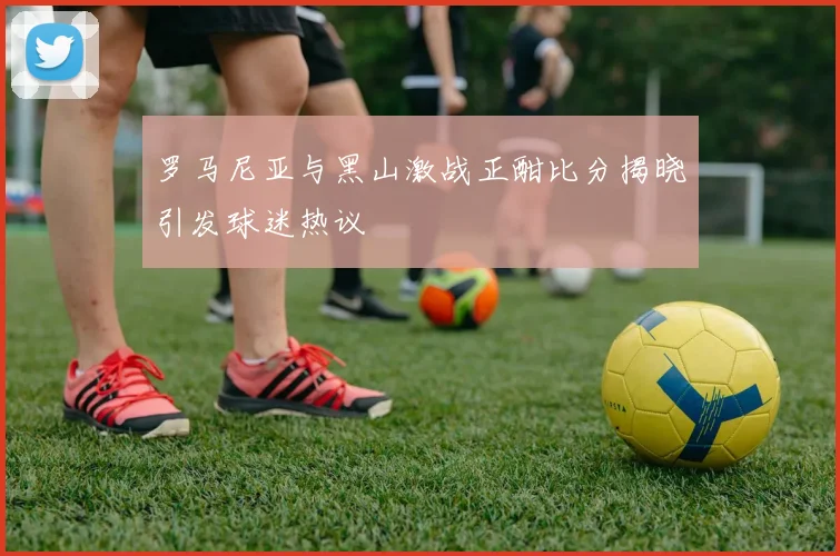 罗马尼亚与黑山激战正酣比分揭晓引发球迷热议