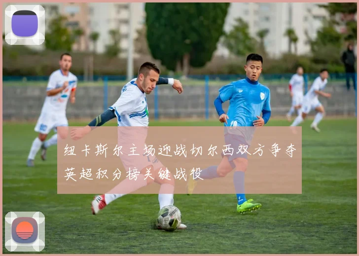纽卡斯尔主场迎战切尔西双方争夺英超积分榜关键战役